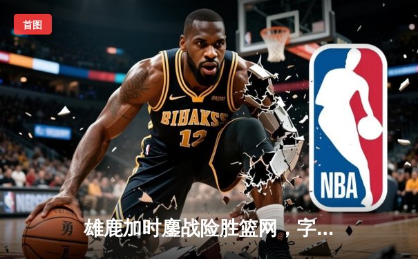 雄鹿加时鏖战险胜篮网，字母哥44分率队捍卫主场