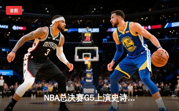 NBA总决赛G5上演史诗逆转 独行侠绝境翻盘保留冠军火种