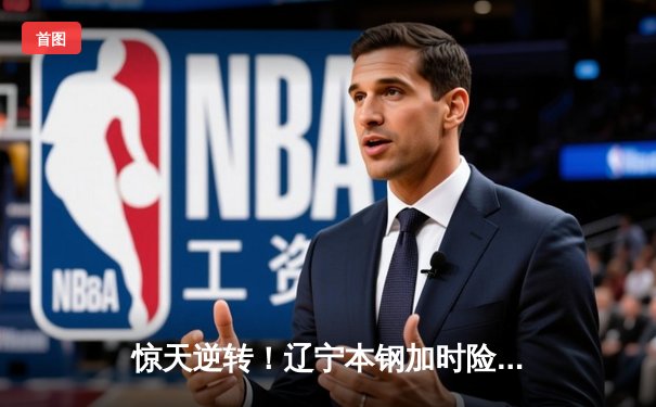 惊天逆转！辽宁本钢加时险胜广东宏远，总决赛悬念再起