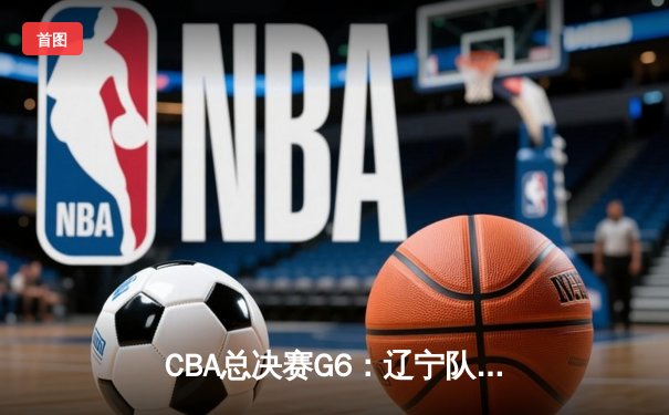 CBA总决赛G6：辽宁队加时险胜广东，成功卫冕实现三连冠伟业