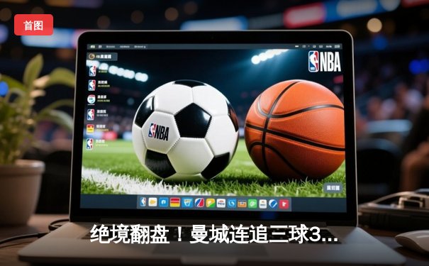 绝境翻盘！曼城连追三球3-1逆转曼联，哈兰德双响锁定胜局