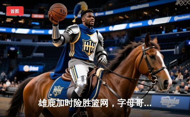 雄鹿加时险胜篮网，字母哥44分主宰天王山之战