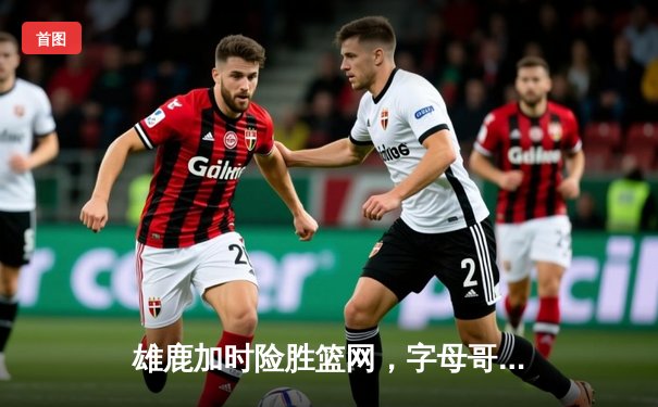 雄鹿加时险胜篮网，字母哥44分率队捍卫主场