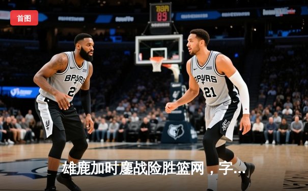雄鹿加时鏖战险胜篮网，字母哥44分主宰关键时刻