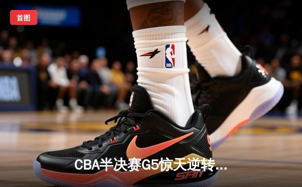 CBA半决赛G5惊天逆转！辽宁末节轰出28-9攻击波淘汰广东