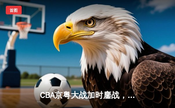 CBA京粤大战加时鏖战，广东宏远三分雨逆转北京首钢