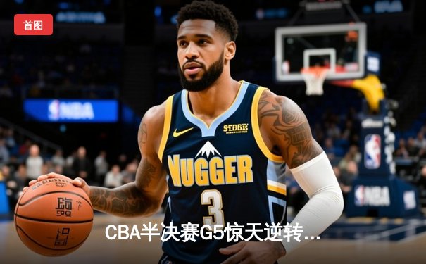 CBA半决赛G5惊天逆转！辽宁末节轰出28-9攻击波淘汰广东
