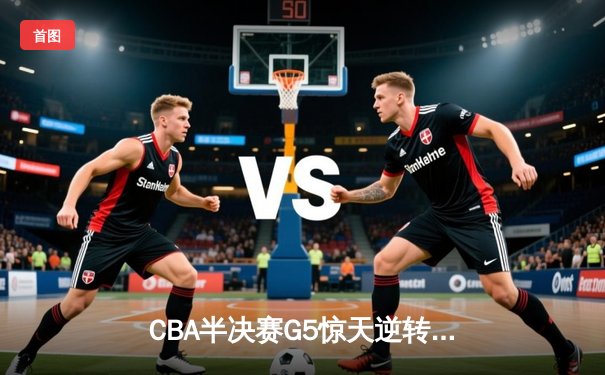 CBA半决赛G5惊天逆转！辽宁本钢加时险胜广东宏远晋级总决赛
